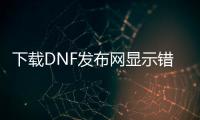下载DNF发布网显示错误id（dnf下载器密码错误）