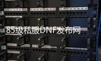 85级私服DNF发布网（DNF发布网怀旧85）
