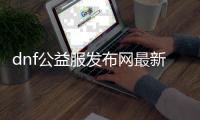 dnf公益服发布网最新发布公告,最新dnf公益服发布网开服时间