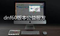 dnf60版本公益服发布网广告（dnf公益服发布网新开）